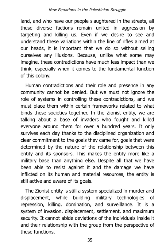 New Equations in the Palestinian Struggle

land, and who have our people slaughtered in the streets, all
these diverse factions remain united in aggression by
targeting and killing us. Even if we desire to see and
understand these variations within the line of rifles aimed at
our heads, it is important that we do so without selling
ourselves any illusions. Because, unlike what some may
imagine, these contradictions have much less impact than we
think, especially when it comes to the fundamental function
of this colony.

Human contradictions and their role and presence in any
community cannot be denied. But we must not ignore the
role of systems in controlling these contradictions, and we
must place them within certain frameworks related to what
binds these societies together. In the Zionist entity, we are
talking about a base of invaders who fought and killed
everyone around them for over a hundred years. It only
survives each day thanks to the disciplined organization and
clear commitment to the goals they came for, goals that were
determined by the nature of the relationship between this
entity and its sponsors. This makes the entity more like a
military base than anything else. Despite all that we have
been able to resist against it and the damage we have
inflicted on its human and material resources, the entity is
still active and aware of its goals.

The Zionist entity is still a system specialized in murder and
displacement, while building military technologies of
repression, killing, domination, and surveillance. It is a
system of invasion, displacement, settlement, and maximum
security. It cannot abide deviations of the individuals inside it
and their relationship with the group from the perspective of
these functions.

35
